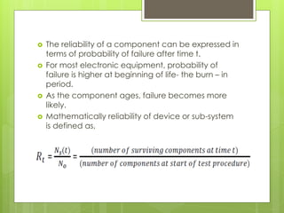  The reliability of a component can be expressed in
terms of probability of failure after time t.
 For most electronic equipment, probability of
failure is higher at beginning of life- the burn – in
period.
 As the component ages, failure becomes more
likely.
 Mathematically reliability of device or sub-system
is defined as,
 