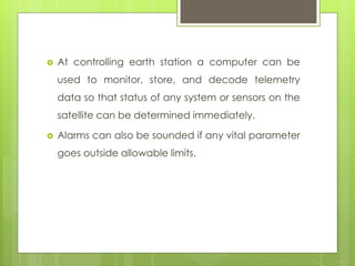  At controlling earth station a computer can be
used to monitor, store, and decode telemetry
data so that status of any system or sensors on the
satellite can be determined immediately.
 Alarms can also be sounded if any vital parameter
goes outside allowable limits.
 