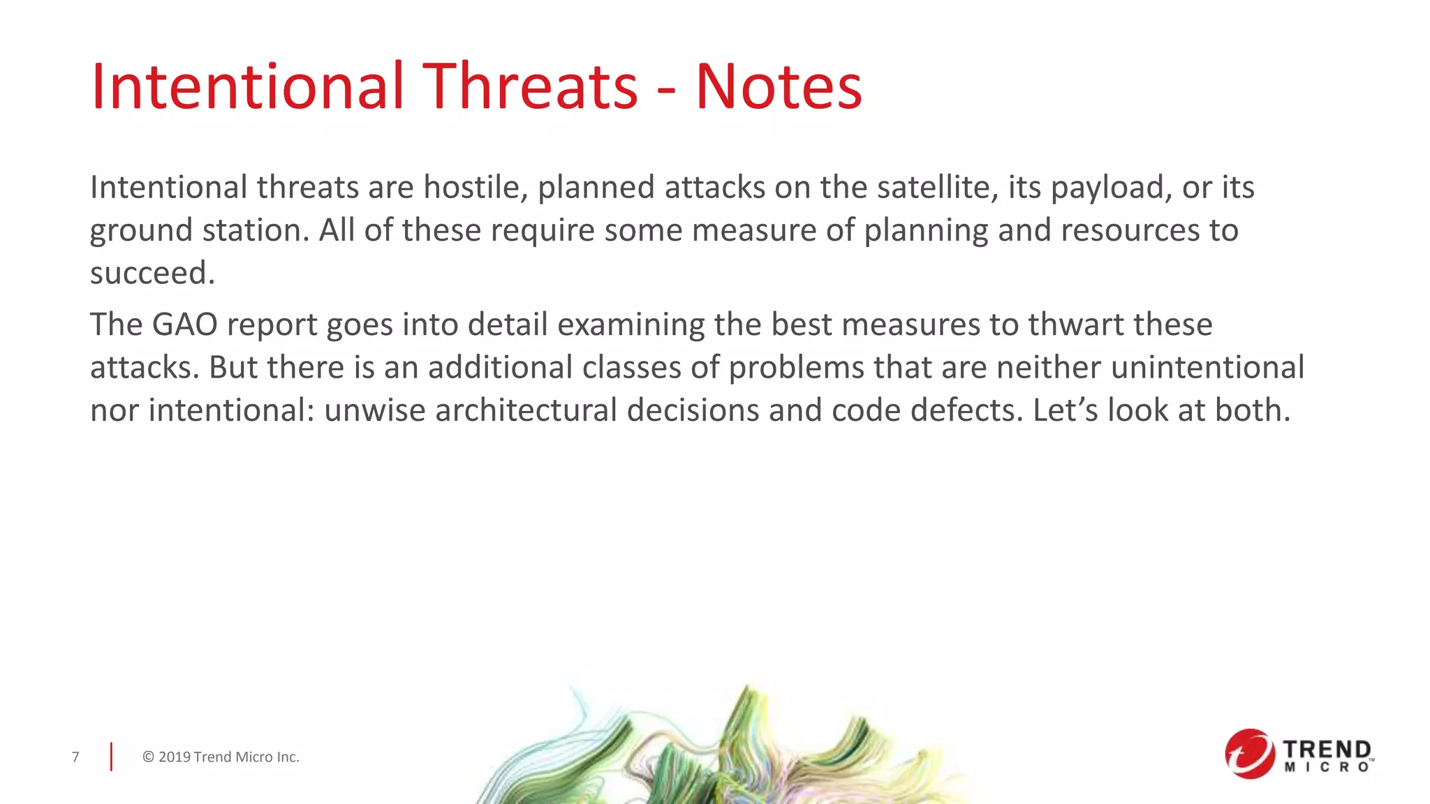 © 2019 Trend Micro Inc.7
Intentional Threats - Notes
Intentional threats are hostile, planned attacks on the satellite, its payload, or its
ground station. All of these require some measure of planning and resources to
succeed.
The GAO report goes into detail examining the best measures to thwart these
attacks. But there is an additional classes of problems that are neither unintentional
nor intentional: unwise architectural decisions and code defects. Let’s look at both.
 