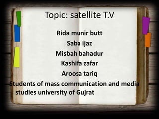 Topic: satellite T.V
                Rida munir butt
                    Saba ijaz
                Misbah bahadur
                  Kashifa zafar
                  Aroosa tariq
Students of mass communication and media
  studies university of Gujrat
 