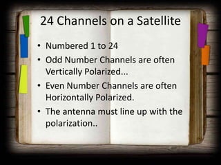 24 Channels on a Satellite
• Numbered 1 to 24
• Odd Number Channels are often
  Vertically Polarized...
• Even Number Channels are often
  Horizontally Polarized.
• The antenna must line up with the
  polarization..
 