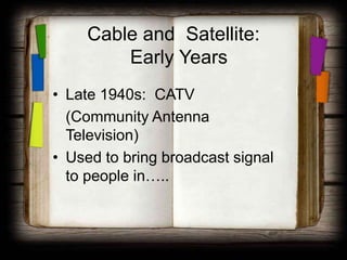 Cable and Satellite:
         Early Years
• Late 1940s: CATV
  (Community Antenna
  Television)
• Used to bring broadcast signal
  to people in…..
 
