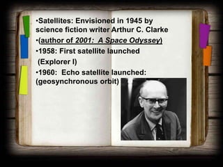 •Satellites: Envisioned in 1945 by
science fiction writer Arthur C. Clarke
•(author of 2001: A Space Odyssey)
•1958: First satellite launched
 (Explorer I)
•1960: Echo satellite launched:
(geosynchronous orbit)
 