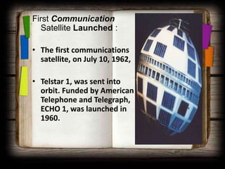 First Communication
  Satellite Launched :

• The first communications
  satellite, on July 10, 1962,

• Telstar 1, was sent into
  orbit. Funded by American
  Telephone and Telegraph,
  ECHO 1, was launched in
  1960.
 