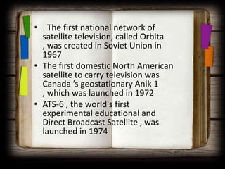 • . The first national network of
  satellite television, called Orbita
  , was created in Soviet Union in
  1967
• The first domestic North American
  satellite to carry television was
  Canada ’s geostationary Anik 1
  , which was launched in 1972
• ATS-6 , the world's first
  experimental educational and
  Direct Broadcast Satellite , was
  launched in 1974
 