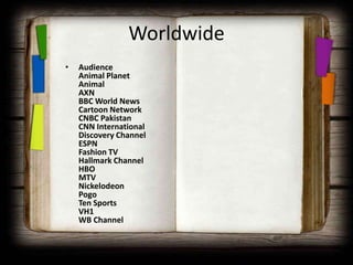Worldwide
•   Audience
    Animal Planet
    Animal
    AXN
    BBC World News
    Cartoon Network
    CNBC Pakistan
    CNN International
    Discovery Channel
    ESPN
    Fashion TV
    Hallmark Channel
    HBO
    MTV
    Nickelodeon
    Pogo
    Ten Sports
    VH1
    WB Channel
 