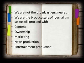 • We are not the broadcast engineers …
• We are the broadcasters of journalism
  so we will proceed with
• Content
• Ownership
• Marketing
• News production
• Entertainment production
 