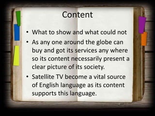 Content
• What to show and what could not
• As any one around the globe can
  buy and got its services any where
  so its content necessarily present a
  clear picture of its society.
• Satellite TV become a vital source
  of English language as its content
  supports this language.
 