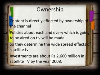Ownership
• Content is directly effected by ownership of
  the channel
• Policies about each and every which is going
  to be aired on t.v will be made
• So they determine the wide spread effects of
  satellite tv
• Investments are about Rs 2,600 million in
  satellite TV by the year 2008.
 