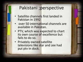 Pakistani ;perspective
• Satellite channels first landed in
  Pakistan in 1992
• over 50 international channels are
  available in Pakistan.
• PTV, which was expected to chart
  its own course of excellence but
  fails to do so.
• Privately owned satellite
  televisions like star and zee had
  put ptv in dock.
 