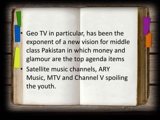 • Geo TV in particular, has been the
  exponent of a new vision for middle
  class Pakistan in which money and
  glamour are the top agenda items
• Satellite music channels, ARY
  Music, MTV and Channel V spoiling
  the youth.
 