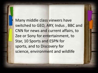 • Many middle class viewers have
  switched to GEO, ARY, Indus , BBC and
  CNN for news and current affairs, to
  Zee or Sony for entertainment, to
  Star, 10 Sports and ESPN for
  sports, and to Discovery for
  science, environment and wildlife
 