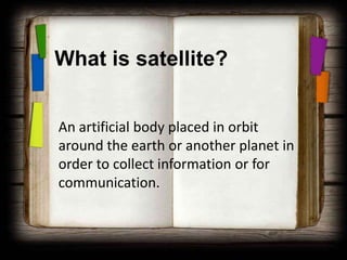 What is satellite?


An artificial body placed in orbit
around the earth or another planet in
order to collect information or for
communication.
 