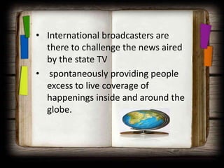 • International broadcasters are
  there to challenge the news aired
  by the state TV
• spontaneously providing people
  excess to live coverage of
  happenings inside and around the
  globe.
 