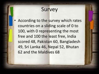 Survey
• According to the survey which rates
  countries on a sliding scale of 0 to
  100, with 0 representing the most
  free and 100 the least free, India
  scored 48, Pakistan 60, Bangladesh
  49, Sri Lanka 46, Nepal 52, Bhutan
  62 and the Maldives 68
 
