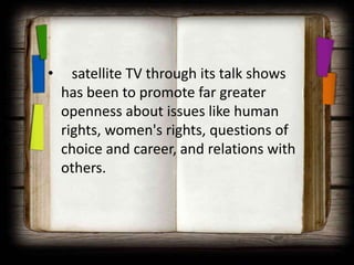•     satellite TV through its talk shows
    has been to promote far greater
    openness about issues like human
    rights, women's rights, questions of
    choice and career, and relations with
    others.
 
