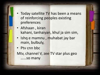 • Today satellite TV has been a means
  of reinforcing peoples existing
  preferences
• Afshaan , kiran
  kahani, tanhaiyan, khul ja sim sim,
• Ishq e mamnu , muhabat jay bar
  main, bulbuly,
• Ptv cnn bbc
Mtv, channel V, zee TV star plus geo
  ……so many
 