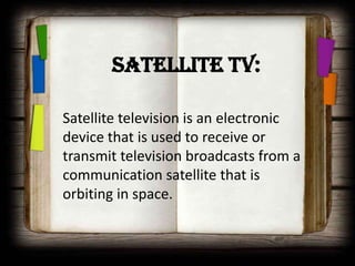 Satellite TV:

Satellite television is an electronic
device that is used to receive or
transmit television broadcasts from a
communication satellite that is
orbiting in space.
 
