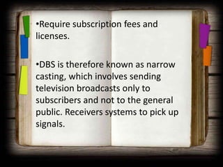 •Require subscription fees and
licenses.

•DBS is therefore known as narrow
casting, which involves sending
television broadcasts only to
subscribers and not to the general
public. Receivers systems to pick up
signals.
 