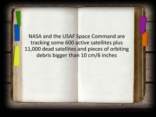 NASA and the USAF Space Command are
  tracking some 600 active satellites plus
11,000 dead satellites and pieces of orbiting
     debris bigger than 10 cm/6 inches
 