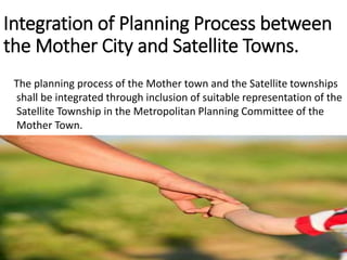 Integration of Planning Process between
the Mother City and Satellite Towns.
The planning process of the Mother town and the Satellite townships
shall be integrated through inclusion of suitable representation of the
Satellite Township in the Metropolitan Planning Committee of the
Mother Town.
 