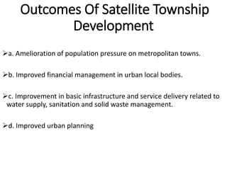 Outcomes Of Satellite Township
Development
a. Amelioration of population pressure on metropolitan towns.
b. Improved financial management in urban local bodies.
c. Improvement in basic infrastructure and service delivery related to
water supply, sanitation and solid waste management.
d. Improved urban planning
 