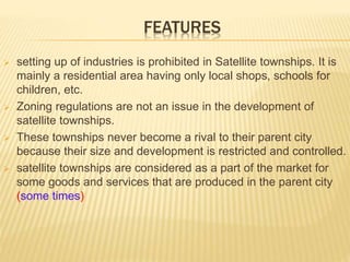 FEATURES
 setting up of industries is prohibited in Satellite townships. It is
mainly a residential area having only local shops, schools for
children, etc.
 Zoning regulations are not an issue in the development of
satellite townships.
 These townships never become a rival to their parent city
because their size and development is restricted and controlled.
 satellite townships are considered as a part of the market for
some goods and services that are produced in the parent city
(some times)
 