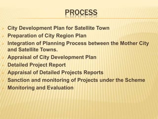 PROCESS
 City Development Plan for Satellite Town
 Preparation of City Region Plan
 Integration of Planning Process between the Mother City
and Satellite Towns.
 Appraisal of City Development Plan
 Detailed Project Report
 Appraisal of Detailed Projects Reports
 Sanction and monitoring of Projects under the Scheme
 Monitoring and Evaluation
 