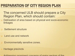 PREPARATION OF CITY REGION PLAN
The concerned ULB should prepare a City
Region Plan, which should contain:
 Delineation of area based on physical and socio-economic
linkages
 Settlement structure
 Land use and network
 Environmentally sensitive zones.
 Heritage precincts
 