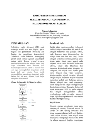 RADIO FREKUENSI SUBSITEM
SEBAGAI SARANA TRANSMISI DATA
DALAM KOMUNIKASI SATELIT

Wawas I. Prayogo
I-Satellite Society-Telkom University
Kawasan Pendidikan Telkom, Bandung, Jawa Barat
e-mail : wawasprayogo@gmail.com

PENDAHULUAN

Baseband Info

Subsistem radio frekuensi (RF) pada
dasarnya terdiri atas dua bagian, yakni
bagian sisi penerimaan (receiver) dan
bagian sisi pengiriman (transmitter).
Subsistem radio frekuensi bertanggung
jawab untuk semua kegiatan yang terjadi
antara satelit dengan ground segment

Ketika akan mentransmisikan informasi
melalui jaringan komunikasi RF, apakah itu
jaringan terrestrial atau jaringan satelit,
pada dasarnya yang ditransmisikan itu
berupa suara atau data atau video. Suatu
jaringan komunikasi menangani tiga jenis
sinyal, yakni sinyal suara seperti pada
teleponi, siaran radio, dan audio dari siaran
televisi, sinyal data dihasilkan dari
hubungan komunikasi antara komputer ke
komputer, dan sinyal video seperti pada
siaran televisi atau video konferens.
Masing-masing sinyal tersebut dikenal
sebagai sinyal baseband. Sinyal baseband
merupakan pokok dari beberapa proses,
dikenal sebagai base band processing,
untuk mengkonversi sinyal sehingga sinyal
dapat ditransmisikan. Batas pita dari sinyal
suara percakapan 3000 Hz pada teleponi
dan
dengan
menggunakan
teknik
pengkodingan pada persoalan transmisi
sinyal digital merupakan salah satu contoh
dari base band processing.

(stasiun bumi) dalam hal sebagai sarana yang
dapat diandalkan untuk downlink data
telemetri/payload dari satelit ke stasiun bumi
dan juga memungkinkan pengaturan uplink
jarak jauh dari stasiun bumi untuk
mengendalikan operasi dan status dari satelit.
Dalam hal ini akan dibahas lebih lanjut
mengenai sisi transmisi.

Over Schematic & Keseluruhan
Baseband
Info
TDM
MUX
FDM
Baseband
Info
Mixer
Modulator

Up Converter

Oskilator
Filter

HPA

Filter

Antena

Helix

Sinyal Suara
Manusia mampu mendengar suara yang
mempunyai rentang frekuensi antara 20
sampai 20 kHz, rentang frekuensi dari
sinyal suara percakapan lebih kecil dari ini.
Untuk tujuan teleponi, band sinyal suara
percakapan mempunyai batas di atas 3400
Hz selama transmisi. Kualitas penerimaan

 