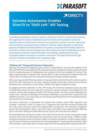 1 Extreme Automation Enables Satellite TV Provider to ”Shift Left” API Testing
”Shifting Left” Testing with Extreme Automation
Recently, the Enterprise Integration group, which is responsible for ensuring the integrity of the
REST and SOAP APIs associated with the company’s business enablement systems, grew concerned
that the accelerating pace of development was cutting into the time available for testing. They
began exploring ways to optimize their testing efforts so that shrinking test windows would not
require them to compromise their exhaustive testing and stringent quality processes.
After exploring several API testing solutions, the group determined that Parasoft’s solution was the
best fit for their needs due to its mature enterprise-grade functionality, extensive set of built-in
validation tools, and ability to create robust, flexible, and highly-reusable test assets.
By applying extreme automation to their API testing, the Enterprise Integration group was able
to significantly reduce the time required to construct, execute, evaluate, and manage their test
scenarios. Shortly after adopting Parasoft’s API Testing solution, the team quickly developed into
“power users,” taking full advantage of the solution’s flexibility to automate their complex test and
validation processes. As a result, they can not only test significantly faster than they did previously,
but also test more extensively.
The team’s investment in automation has helped them achieve nearly 100% regression test
coverage. “Previously, it took us 3 days to run a regression test suite that consisted of about 500
test cases which primarily covered the highest-traffic transactions,” the Enterprise Integration
group’s QA Lead explained. “Now, in the same 3 days, we’re able to cover approximately 3500 test
cases—and we’re adding from 400-1000 new test cases to the suite with each release.”
This expanded test coverage has made it much easier for the team to uncover many types of edge
scenario issues that are extremely time-consuming to find via manual testing. “Software issues
escaped to production have a very direct impact on customer satisfaction, so we’ve always made it
top priority to maintain an industry-low rate of escaping defects,” the group’s QA Lead noted. “With
this automation, we’ve been able to further reduce the rate of escaping defects by about 60-70%.”
Committed to leading the market in customer satisfaction, DirecTV is continuously enhancing
and upgrading the business enablement systems that drive communications across the
disparate systems critical to their business. Ensuring positive, seamless customer experiences
with everything from programming, to billing, to customer support depends on data being
properly translated and moved between core systems. Using Parasoft API Testing solution to
automate a complex manual testing process, the company’s Enterprise Integration group has
dramatically increased the speed and scope of their testing—enabling them to bring
top-quality software innovations to market in record time. This helps DirecTV foster high
customer satisfaction and bolster their competitive edge.
Extreme Automation Enables
DirecTV to ”Shift Left” API Testing
 