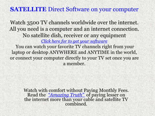 SATELLITE Direct Software on your computer Watch 3500 TV channels worldwide over the internet.All you need is a computer and an internet connection.No satellite dish, receiver or any equipmentClick here for to get your softwareYou can watch your favorite TV channels right from your laptop or desktop ANYWHERE and ANYTIME in the world, or connect your computer directly to your TV set once you are a member.  Watch with comfort without Paying Monthly Fees. Read the  “Amazing Truth” of paying lesser on the internet more than your cable and satellite TV combined.  