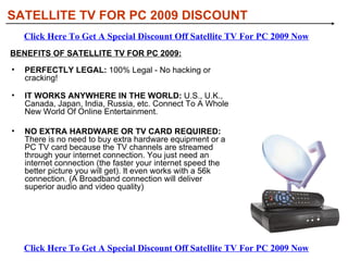 [object Object],[object Object],[object Object],BENEFITS OF SATELLITE TV FOR PC 2009: SATELLITE TV FOR PC 2009 DISCOUNT Click Here To Get A Special Discount Off Satellite TV For PC 2009 Now Click Here To Get A Special Discount Off Satellite TV For PC 2009 Now 