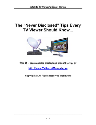 Satellite TV Viewer's Secret Manual




The "Never Disclosed" Tips Every
    TV Viewer Should Know...




  This 25 – page report is created and brought to you by

          http://www.TVSecretManual.com

       Copyright © All Rights Reserved Worldwide




                           -1-
 