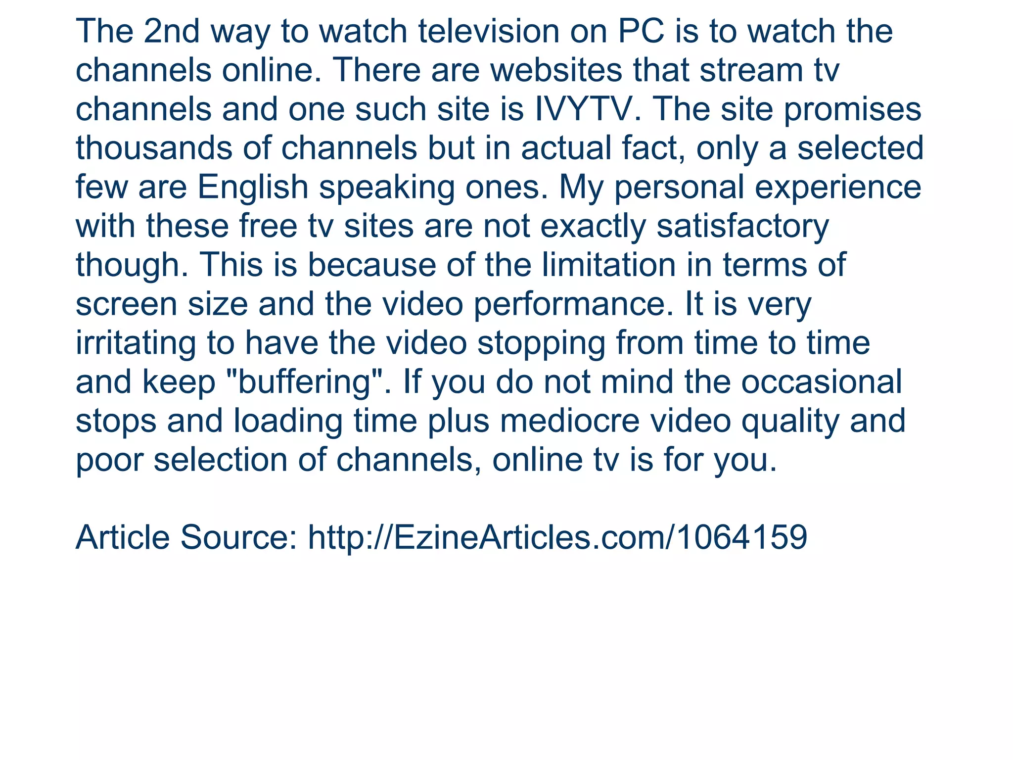 The 2nd way to watch television on PC is to watch the channels online. There are websites that stream tv channels and one such site is IVYTV. The site promises thousands of channels but in actual fact, only a selected few are English speaking ones. My personal experience with these free tv sites are not exactly satisfactory though. This is because of the limitation in terms of screen size and the video performance. It is very irritating to have the video stopping from time to time and keep "buffering". If you do not mind the occasional stops and loading time plus mediocre video quality and poor selection of channels, online tv is for you. Article Source: http://EzineArticles.com/1064159 