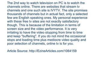 The 2nd way to watch television on PC is to watch the channels online. There are websites that stream tv channels and one such site is IVYTV. The site promises thousands of channels but in actual fact, only a selected few are English speaking ones. My personal experience with these free tv sites are not exactly satisfactory though. This is because of the limitation in terms of screen size and the video performance. It is very irritating to have the video stopping from time to time and keep "buffering". If you do not mind the occasional stops and loading time plus mediocre video quality and poor selection of channels, online tv is for you. Article Source: http://EzineArticles.com/1064159 