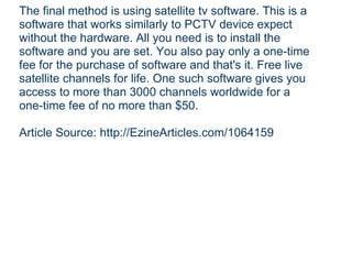 The final method is using satellite tv software. This is a software that works similarly to PCTV device expect without the hardware. All you need is to install the software and you are set. You also pay only a one-time fee for the purchase of software and that's it. Free live satellite channels for life. One such software gives you access to more than 3000 channels worldwide for a one-time fee of no more than $50. Article Source: http://EzineArticles.com/1064159 