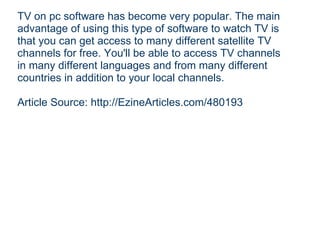 TV on pc software has become very popular. The main advantage of using this type of software to watch TV is that you can get access to many different satellite TV channels for free. You'll be able to access TV channels in many different languages and from many different countries in addition to your local channels. Article Source: http://EzineArticles.com/480193 