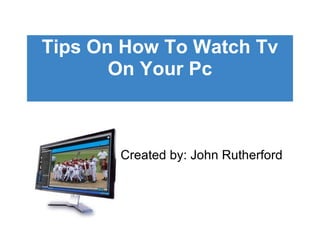 Tips On How To Watch Tv On Your Pc Created by: John Rutherford 