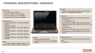 Performance Intel “Montevina” processors -  Core2 Duo T6500 (2.10 GHz) 800MHz -  Core2 Duo P7350 (2.0 GHz) 1066MHz   - Core2 Duo P8700 (2.53 GHz) 1.066MHz  Connectivity HDMI-CEC (REGZA Link) on all models except with GL40 chipset 5-in-1 Bridge Media slot 2x USB 2.0 and 1x eSATA/USB combo port supports Sleep-and-Charge (Mode 4 support to charge e.g. iPod)  S/PDIF port ExpressCard port Bluetooth® 2.1 with EDR except with GL40 chipset Gigabit Ethernet 10/100/1000Mbit except with GL40 chipset TECHNICAL SPECIFICATIONS - OVERVIEW System Memory 1GB DDR2 (800MHz) + 1GB DDR2 (800MHz) 2nd Mem 2GB DDR2 (800MHz) 2GB DDR2 (800MHz) + 1GB DDR2 (800MHz) 2nd Mem 2GB DDR2 (800MHz) + 2GB DDR2 (800MHz) 2nd Mem 4GB DDR2 (800MHz) + 2GB DDR2 (800MHz) 2nd MEM 4GB DDR2 (800MHz) + 4GB DDR2 (800MHz) 2nd MEM Hard Disk 160GB, 250 GB, 320 GB, 400 GB or 500 GB, all with  5400rpm,  SATA2GB DDR2 (800MHz)  Graphics Mobile Intel GMA 4500MHD ATI Mobility Radeon™ HD 4570 (256MB & 512MB) Physical dimensions 317mm(W) x 230.6mm(D) x 29.5 mm (front)/38.2mm (rear)  Weight:: tbd   Display 13.3" WXGA Toshiba TruBrite® display,  16:10 aspect ratio, resolution 1,280 x 800, 250 cd/m² 