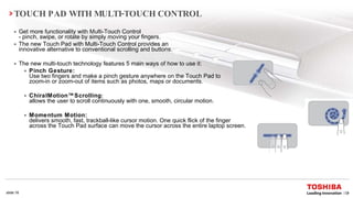 Get more functionality with Multi-Touch Control  -  pinch, swipe, or rotate by simply moving your fingers.   The new Touch Pad with Multi-Touch Control provides an  innovative alternative to conventional scrolling and buttons.  The new multi-touch technology features 5 main ways of how to use it: Pinch Gesture:  Use two fingers and make a pinch gesture anywhere on the Touch Pad to  zoom-in or zoom-out of items such as photos, maps or documents.  ChiralMotion™Scrolling :  allows the user to scroll continuously with one, smooth, circular motion. Momentum Motion:   delivers smooth, fast, trackball-like cursor motion. One quick flick of the finger across the Touch Pad surface can move the cursor across the entire laptop screen. TOUCH PAD WITH MULTI-TOUCH CONTROL 