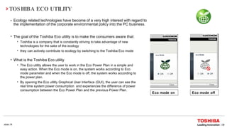 TOSHIBA ECO UTILITY Ecology related technologies have become of a very high interest with regard to the implementation of the corporate environmental policy into the PC business. Eco mode on Eco mode off The goal of the Toshiba Eco utility is to make the consumers aware that: Toshiba is a company that  is constantly striving to take advantage of new technologies for the sake of the ecology  they can actively contribute to ecology by switching to the Toshiba Eco mode What is the Toshiba Eco utility The Eco utility allows the user to work in the Eco Power Plan in a simple and easy action. When the Eco mode is on, the system works according to Eco mode parameter and when the Eco mode is off, the system works according to the power plan. By opening the Eco utility  Graphical User Interface (GUI), the user can see the real time system power consumption  and experiences the difference of power consumption between the Eco Power Plan and the previous Power Plan. 