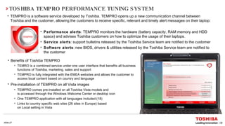 TOSHIBA TEMPRO PERFORMANCE TUNING SYSTEM TEMPRO is a software service developed by Toshiba. TEMPRO opens up a new communication channel between Toshiba and the customer, allowing the customers to receive specific, relevant and timely alert messages on their laptop: Performance alerts : TEMPRO monitors the hardware (battery capacity, RAM memory and HDD space) and advises Toshiba customers on how to optimize the usage of their laptops.  Service alerts : support bulletins released by the Toshiba Service team are notified to the customer Software alerts : new BIOS, drivers & utilities released by the Toshiba Service team are notified to the customer  Benefits of Toshiba TEMPRO  TEMRO is a combined service under one user interface that benefits all business functions of Toshiba, marketing, sales and support  TEMPRO is  fully integrated with the EMEA websites and allows the customer to access local content based on country and language   Pre-installation of TEMPRO on all Vista images   TEMPRO comes pre-installed on all Toshiba Vista models and  is accessed through the Windows Welcome Center or desktop icon One TEMPRO application with all languages included (18)  Links to country specific web sites (26 sites in Europe) based  on Local setting in Vista 