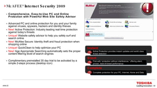 McAFEE ®  Internet Security 2009 Comprehensive, Easy-to-Use PC and Online Protection with Powerful Web Site Safety Advisor Advanced PC and online protection for you and your family against viruses, spyware, hackers and identity thieves New!   Active Protection: Industry leading real time protection against today’s threats Unique!   Website safety advisor to help you safely surf and search online New!   McAfee Secure: Identity theft and fraud protection when shopping online Unique!   QuickClean to help optimize your PC New!   Age Appropriate Searching automatically sets the proper content filtering level of search engines Complimentary preinstalled 30 day trial to be activated by a simple 2-steps process (desktop icon) Instant Active Protection provides instant updates and world class threat detection Silent First with “protection without interference,” offering silent, proven, best-of-breed performance Complete Complete protection for your PC, Internet, Home and Data 