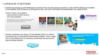 AFFILIATE PARTNERS Toshiba has teamed up with Wildtangent to enhance the computer gaming experience. Users will find already pre-installed on the Satellite U500 20 games to be played for free, and much more titles to be downloaded very easily for free. Toshiba cooperates with Skype. On the Satellite U500 you will find the easiest way to download the latest Skype software. Just a simple click on the desktop icon is necessary to download the service and enjoy all Skype benefits. 