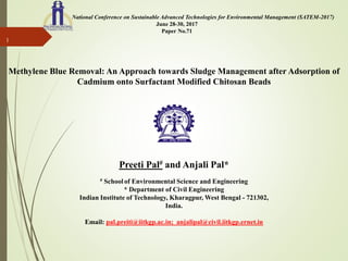 National Conference on Sustainable Advanced Technologies for Environmental Management (SATEM-2017)
June 28-30, 2017
Paper No.71
Methylene Blue Removal: An Approach towards Sludge Management after Adsorption of
Cadmium onto Surfactant Modified Chitosan Beads
Preeti Pal# and Anjali Pal*
# School of Environmental Science and Engineering
* Department of Civil Engineering
Indian Institute of Technology, Kharagpur, West Bengal - 721302,
India.
Email: pal.preiti@iitkgp.ac.in; anjalipal@civil.iitkgp.ernet.in
1
 