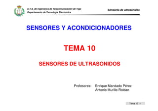 Sensores de ultrasonidos 
Tema 10 - 1 
E.T.S. de Ingenieros de Telecomunicación de Vigo 
Departamento de Tecnología Electrónica 
SENSORES Y ACONDICIONADORES 
TEMA 10 
SENSORES DE ULTRASONIDOS 
Profesores: Enrique Mandado Pérez 
Antonio Murillo Roldan 
 