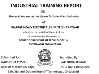 INDUSTRIAL TRAINING REPORT
ON
General Awareness in steam Turbine Manufacturing
AT
BHARAT HEAVY ELECTRICALS LIMITED,HARIDWAR
submitted in partial fulfillment of the
requirement for the award of
DEGREE OF BACHELOR OF TECHNOLOGY IN
MECHANICAL ENGINEERING
Submitted To: Submitted By:
HARENDRA KUMAR SATENDRA KUMAR
Dept of Mechanical Engg: ROLL No:-1303540093
Babu Banarsi Das Institute Of Technology , Ghaziabad
 