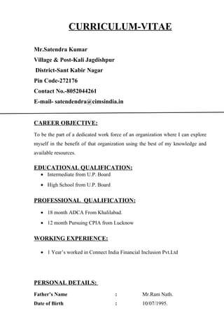 CURRICULUM-VITAE
Mr.Satendra Kumar
Village & Post-Kali Jagdishpur
District-Sant Kabir Nagar
Pin Code-272176
Contact No.-8052044261
E-mail- satendendra@cimsindia.in
CAREER OBJECTIVE:
To be the part of a dedicated work force of an organization where I can explore
myself in the benefit of that organization using the best of my knowledge and
available resources.
EDUCATIONAL QUALIFICATION:
• Intermediate from U.P. Board
• High School from U.P. Board
PROFESSIONAL QUALIFICATION:
• 18 month ADCA From Khalilabad.
• 12 month Pursuing CPIA from Lucknow
WORKING EXPERIENCE:
• 1 Year’s worked in Connect India Financial Inclusion Pvt.Ltd
PERSONAL DETAILS:
Father’s Name : Mr.Ram Nath.
Date of Birth : 10/07/1995.
 