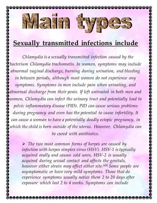 Sexually transmitted infections include
Chlamydia is a sexually transmitted infection caused by the
bacterium Chlamydia trachomatis. In women, symptoms may include
abnormal vaginal discharge, burning during urination, and bleeding
in between periods, although most women do not experience any
symptoms. Symptoms in men include pain when urinating, and
abnormal discharge from their penis. If left untreated in both men and
women, Chlamydia can infect the urinary tract and potentially lead to
pelvic inflammatory disease (PID). PID can cause serious problems
during pregnancy and even has the potential to cause infertility. It
can cause a woman to have a potentially deadly ectopic pregnancy, in
which the child is born outside of the uterus. However, Chlamydia can
be cured with antibiotics.
 The two most common forms of herpes are caused by
infection with herpes simplex virus (HSV). HSV-1 is typically
acquired orally and causes cold sores, HSV-2 is usually
acquired during sexual contact and affects the genitals,
however either strain may affect either site.[31]
Some people are
asymptomatic or have very mild symptoms. Those that do
experience symptoms usually notice them 2 to 20 days after
exposure which last 2 to 4 weeks. Symptoms can include
:
 